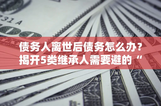 武汉债务人离世后债务怎么办？揭开5类继承人需要避的“坑”
