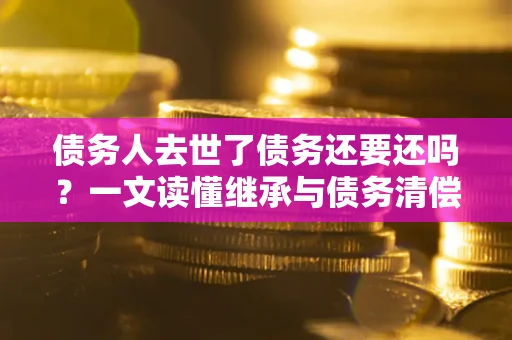 武汉债务人去世了债务还要还吗？一文读懂继承与债务清偿