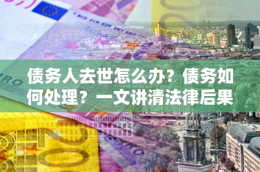 武汉债务人去世怎么办？债务如何处理？一文讲清法律后果