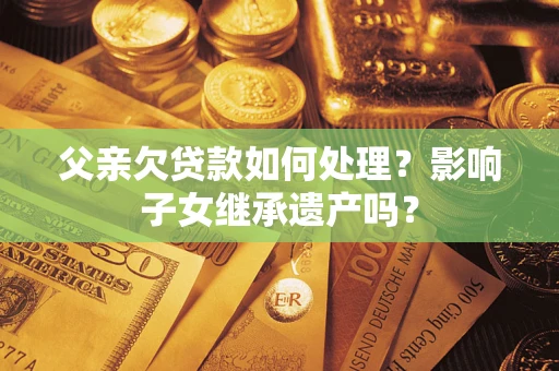 武汉父亲欠贷款如何处理?影响子女继承遗产吗? 武汉父亲欠贷款如何处理?影响子女继承遗产吗?